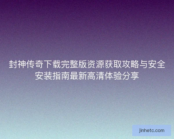 封神传奇下载完整版资源获取攻略与安全安装指南最新高清体验分享