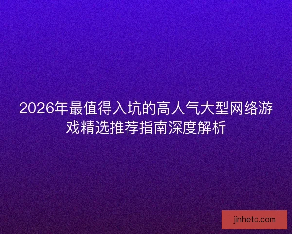2026年最值得入坑的高人气大型网络游戏精选推荐指南深度解析