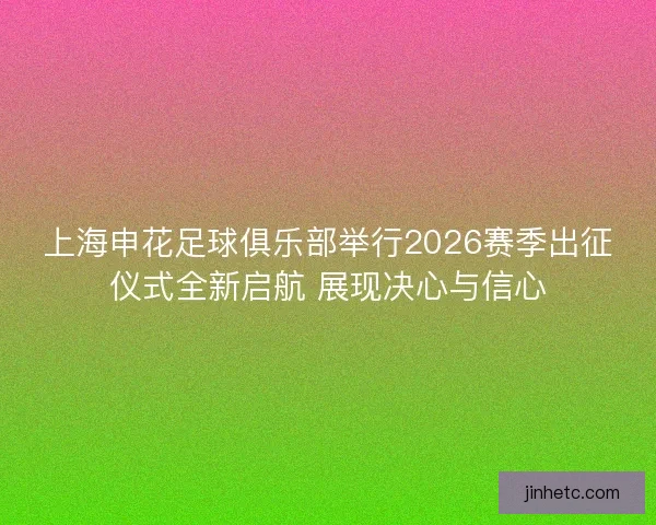 上海申花足球俱乐部举行2026赛季出征仪式全新启航 展现决心与信心