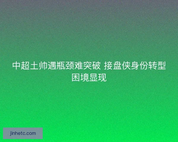 中超土帅遇瓶颈难突破 接盘侠身份转型困境显现