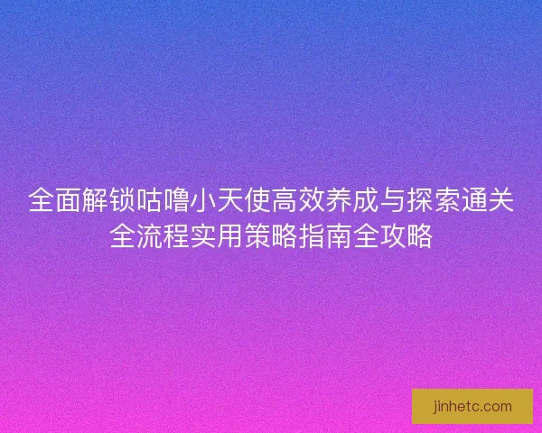 全面解锁咕噜小天使高效养成与探索通关全流程实用策略指南全攻略