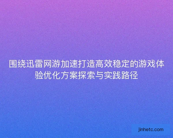 围绕迅雷网游加速打造高效稳定的游戏体验优化方案探索与实践路径