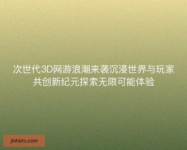 次世代3D网游浪潮来袭沉浸世界与玩家共创新纪元探索无限可能体验