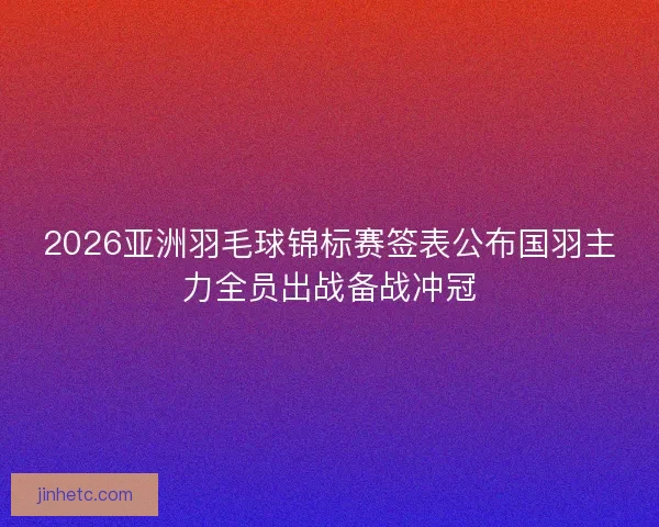 2026亚洲羽毛球锦标赛签表公布国羽主力全员出战备战冲冠