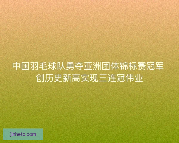 中国羽毛球队勇夺亚洲团体锦标赛冠军 创历史新高实现三连冠伟业