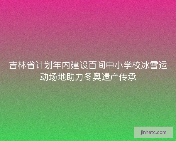 吉林省计划年内建设百间中小学校冰雪运动场地助力冬奥遗产传承