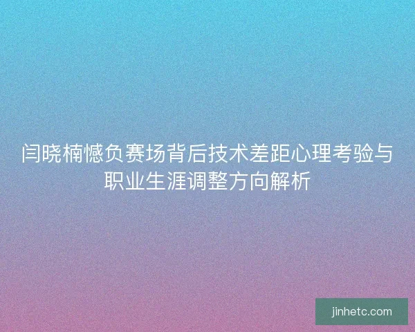 闫晓楠憾负赛场背后技术差距心理考验与职业生涯调整方向解析