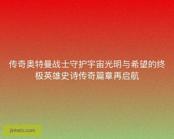 传奇奥特曼战士守护宇宙光明与希望的终极英雄史诗传奇篇章再启航