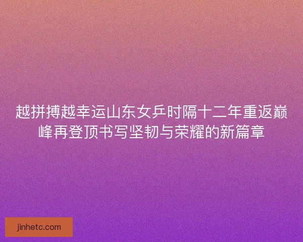 越拼搏越幸运山东女乒时隔十二年重返巅峰再登顶书写坚韧与荣耀的新篇章