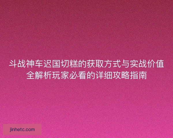 斗战神车迟国切糕的获取方式与实战价值全解析玩家必看的详细攻略指南