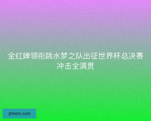 全红婵领衔跳水梦之队出征世界杯总决赛冲击全满贯